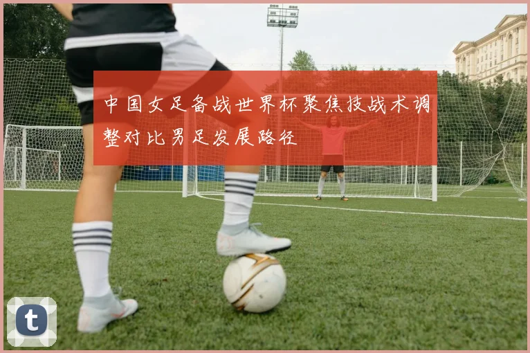 中国女足备战世界杯聚焦技战术调整对比男足发展路径