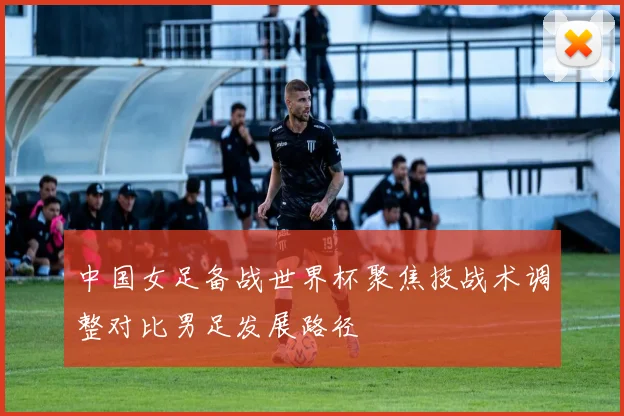 中国女足备战世界杯聚焦技战术调整对比男足发展路径